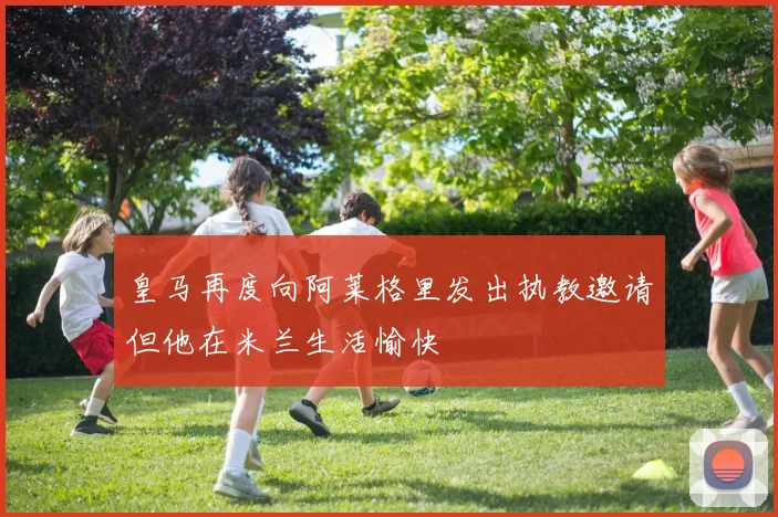 皇马再度向阿莱格里发出执教邀请但他在米兰生活愉快