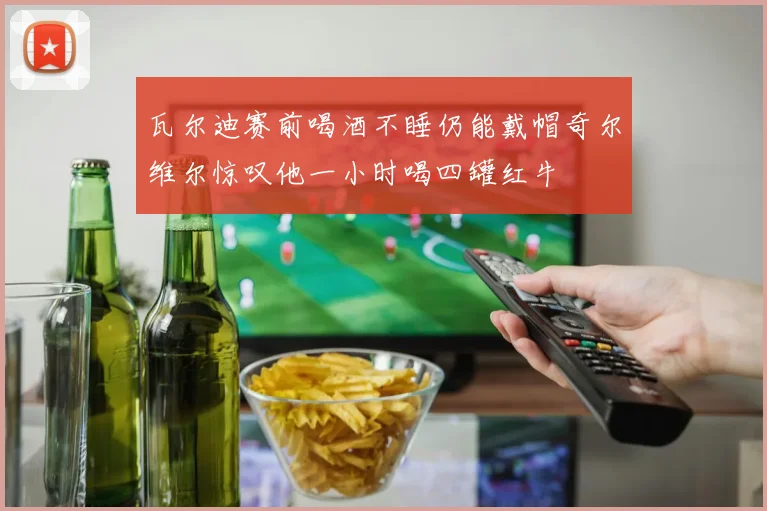 瓦尔迪赛前喝酒不睡仍能戴帽奇尔维尔惊叹他一小时喝四罐红牛