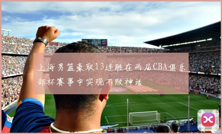 上海男篮豪取13连胜在两届CBA俱乐部杯赛事中实现不败神话
