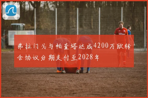 弗拉门戈与帕奎塔达成4200万欧转会协议分期支付至2028年