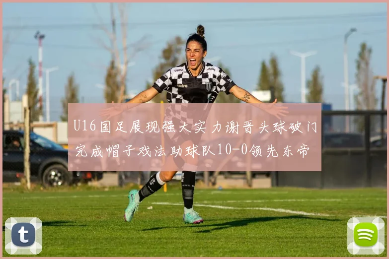 U16国足展现强大实力谢晋头球破门完成帽子戏法助球队10-0领先东帝汶