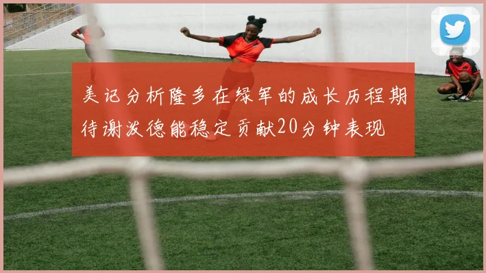 美记分析隆多在绿军的成长历程期待谢泼德能稳定贡献20分钟表现