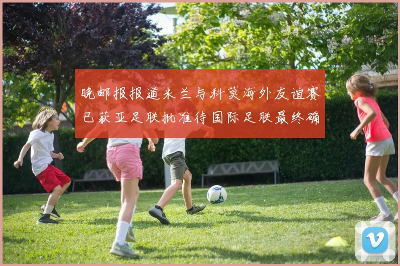 晚邮报报道米兰与科莫海外友谊赛已获亚足联批准待国际足联最终确认