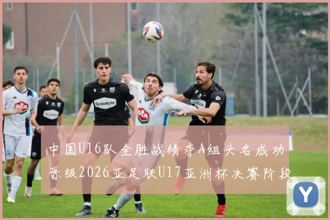 中国U16队全胜战绩夺A组头名成功晋级2026亚足联U17亚洲杯决赛阶段