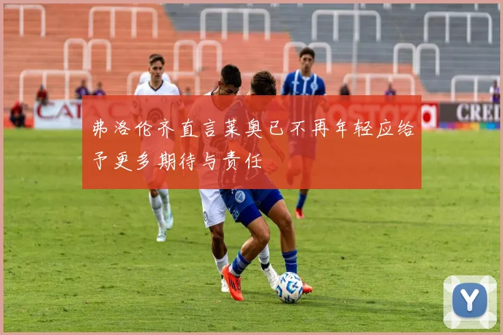 弗洛伦齐直言莱奥已不再年轻应给予更多期待与责任