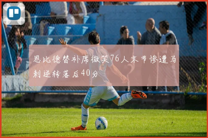 恩比德替补席微笑76人末节惨遭马刺逆转落后40分