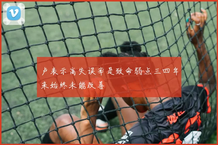 卢表示高失误率是致命弱点三四年来始终未能改善