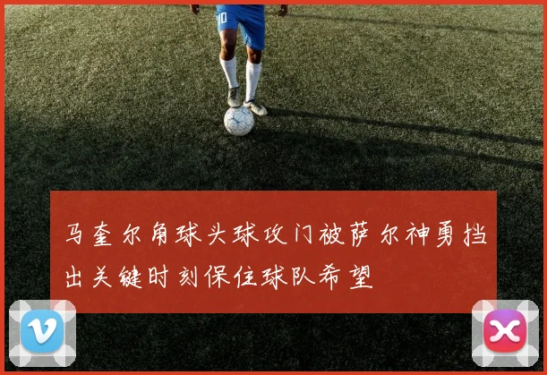 马奎尔角球头球攻门被萨尔神勇挡出关键时刻保住球队希望