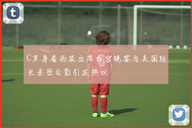 C罗身着西装出席白宫晚宴与美国防长亲密合影引发热议