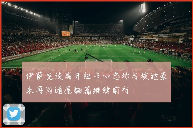 伊萨克谈离开纽卡心态称与埃迪豪未再沟通愿翻篇继续前行