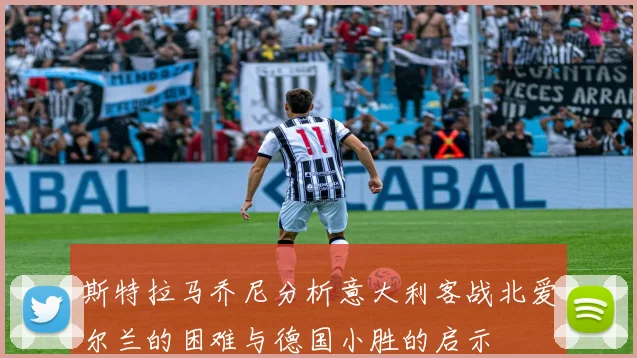 斯特拉马乔尼分析意大利客战北爱尔兰的困难与德国小胜的启示