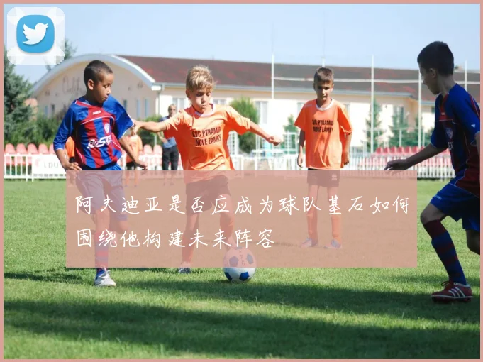阿夫迪亚是否应成为球队基石如何围绕他构建未来阵容