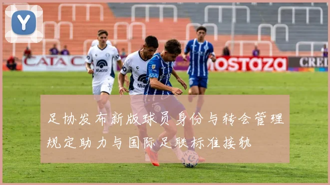 足协发布新版球员身份与转会管理规定助力与国际足联标准接轨