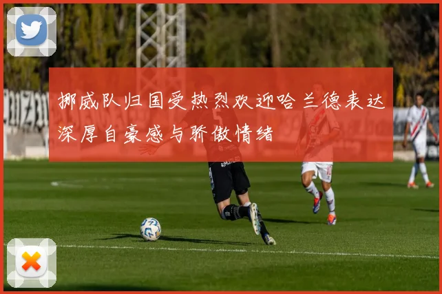 挪威队归国受热烈欢迎哈兰德表达深厚自豪感与骄傲情绪
