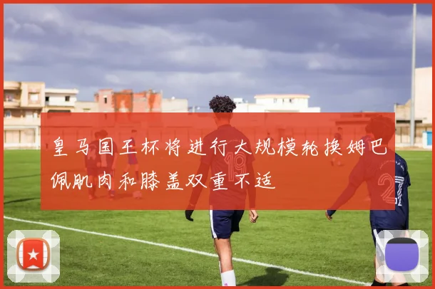 皇马国王杯将进行大规模轮换姆巴佩肌肉和膝盖双重不适