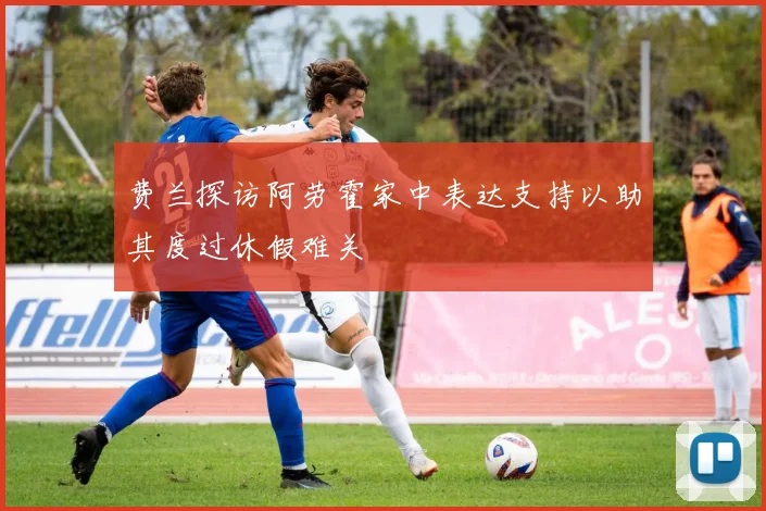 费兰探访阿劳霍家中表达支持以助其度过休假难关