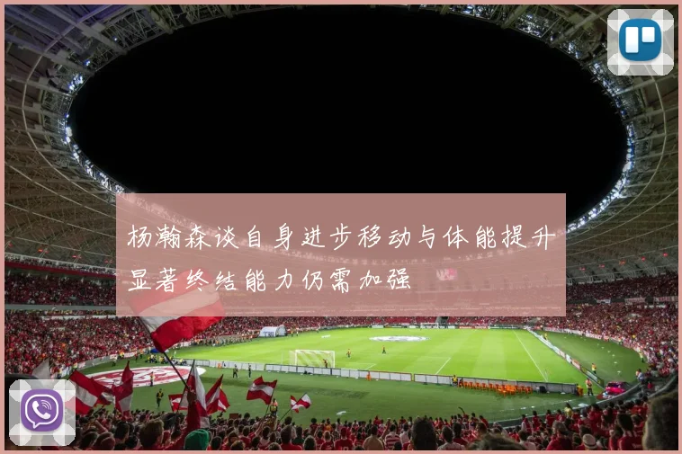 杨瀚森谈自身进步移动与体能提升显著终结能力仍需加强