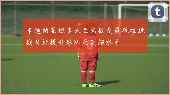 卡迪纳莱坦言米兰老板是最艰难挑战目标提升球队至英超水平