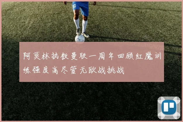 阿莫林执教曼联一周年回顾红魔训练强度高尽管无欧战挑战