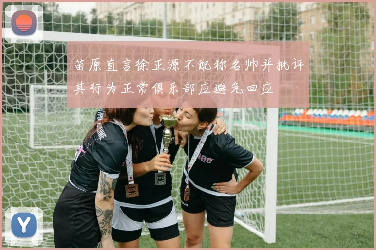 苗原直言徐正源不配称名帅并批评其行为正常俱乐部应避免回应