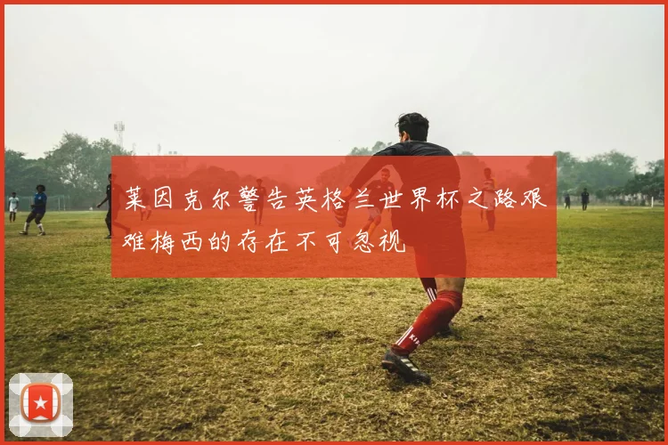 莱因克尔警告英格兰世界杯之路艰难梅西的存在不可忽视