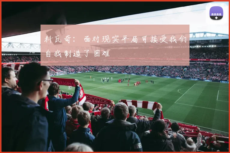 科瓦奇：面对现实平局可接受我们自我制造了困难