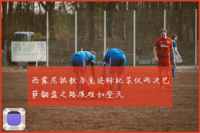 西蒙尼执教马竞逆转纪录仅两次巴萨翻盘之路艰难如登天