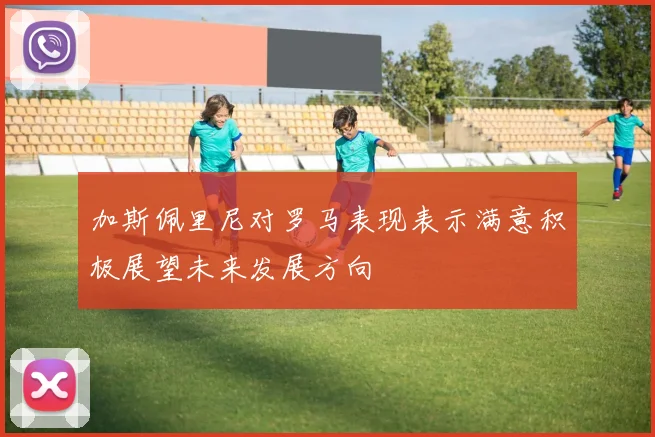 加斯佩里尼对罗马表现表示满意积极展望未来发展方向
