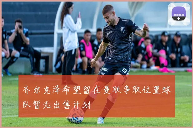 齐尔克泽希望留在曼联争取位置球队暂无出售计划