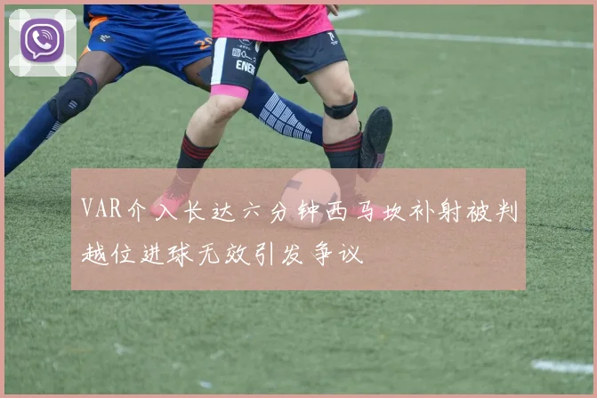 VAR介入长达六分钟西马坎补射被判越位进球无效引发争议