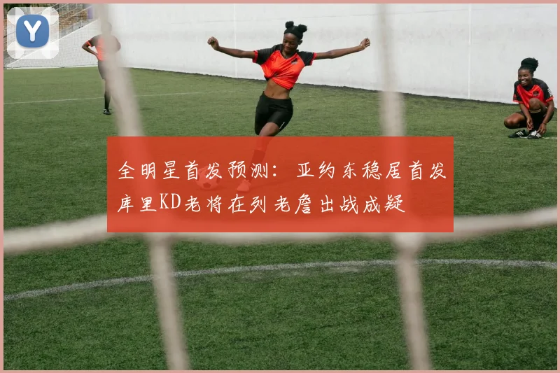 全明星首发预测：亚约东稳居首发库里KD老将在列老詹出战成疑