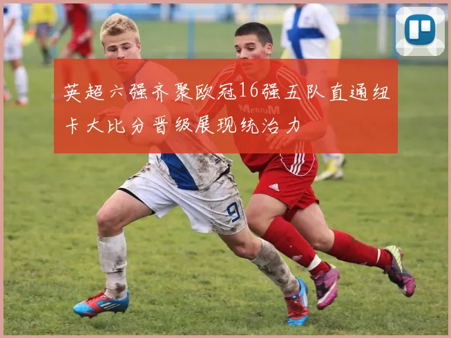英超六强齐聚欧冠16强五队直通纽卡大比分晋级展现统治力